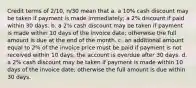 Credit terms of 2/10, n/30 mean that a. a 10% cash discount may be taken if payment is made immediately; a 2% discount if paid within 30 days. b. a 2% cash discount may be taken if payment is made within 10 days of the invoice date; otherwise the full amount is due at the end of the month. c. an additional amount equal to 2% of the invoice price must be paid if payment is not received within 10 days; the account is overdue after 30 days. d. a 2% cash discount may be taken if payment is made within 10 days of the invoice date; otherwise the full amount is due within 30 days.