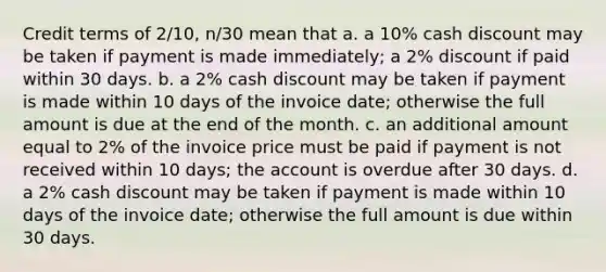 Credit terms of 2/10, n/30 mean that a. a 10% cash discount may be taken if payment is made immediately; a 2% discount if paid within 30 days. b. a 2% cash discount may be taken if payment is made within 10 days of the invoice date; otherwise the full amount is due at the end of the month. c. an additional amount equal to 2% of the invoice price must be paid if payment is not received within 10 days; the account is overdue after 30 days. d. a 2% cash discount may be taken if payment is made within 10 days of the invoice date; otherwise the full amount is due within 30 days.