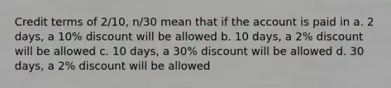 Credit terms of 2/10, n/30 mean that if the account is paid in a. 2 days, a 10% discount will be allowed b. 10 days, a 2% discount will be allowed c. 10 days, a 30% discount will be allowed d. 30 days, a 2% discount will be allowed