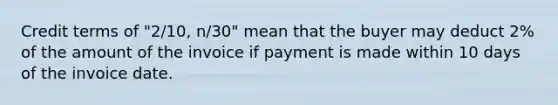 Credit terms of "2/10, n/30" mean that the buyer may deduct 2% of the amount of the invoice if payment is made within 10 days of the invoice date.