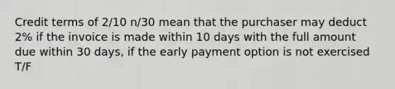 Credit terms of 2/10 n/30 mean that the purchaser may deduct 2% if the invoice is made within 10 days with the full amount due within 30 days, if the early payment option is not exercised T/F