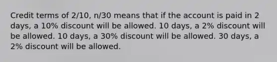 Credit terms of 2/10, n/30 means that if the account is paid in 2 days, a 10% discount will be allowed. 10 days, a 2% discount will be allowed. 10 days, a 30% discount will be allowed. 30 days, a 2% discount will be allowed.