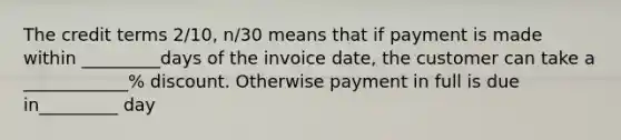 The credit terms 2/10, n/30 means that if payment is made within _________days of the invoice date, the customer can take a ____________% discount. Otherwise payment in full is due in_________ day