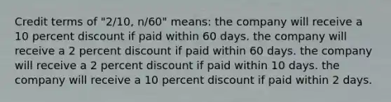 Credit terms of "2/10, n/60" means: the company will receive a 10 percent discount if paid within 60 days. the company will receive a 2 percent discount if paid within 60 days. the company will receive a 2 percent discount if paid within 10 days. the company will receive a 10 percent discount if paid within 2 days.