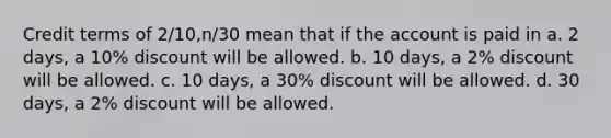 Credit terms of 2/10,n/30 mean that if the account is paid in a. 2 days, a 10% discount will be allowed. b. 10 days, a 2% discount will be allowed. c. 10 days, a 30% discount will be allowed. d. 30 days, a 2% discount will be allowed.