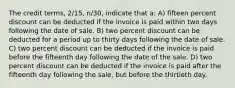 The credit terms, 2/15, n/30, indicate that a: A) fifteen percent discount can be deducted if the invoice is paid within two days following the date of sale. B) two percent discount can be deducted for a period up to thirty days following the date of sale. C) two percent discount can be deducted if the invoice is paid before the fifteenth day following the date of the sale. D) two percent discount can be deducted if the invoice is paid after the fifteenth day following the sale, but before the thirtieth day.