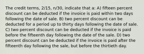 The credit terms, 2/15, n/30, indicate that a: A) fifteen percent discount can be deducted if the invoice is paid within two days following the date of sale. B) two percent discount can be deducted for a period up to thirty days following the date of sale. C) two percent discount can be deducted if the invoice is paid before the fifteenth day following the date of the sale. D) two percent discount can be deducted if the invoice is paid after the fifteenth day following the sale, but before the thirtieth day.