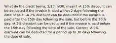 What do the credit terms, 2/15, n/30, mean? -A 15% discount can be deducted if the invoice is paid within 2 days following the date of sale. -A 2% discount can be deducted if the invoice is paid after the 15th day following the sale, but before the 30th day. -A 2% discount can be deducted if the invoice is paid before the 15th day following the date of the sale. Correct -A 2% discount can be deducted for a period up to 30 days following the date of sale.