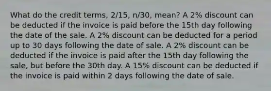 What do the credit terms, 2/15, n/30, mean? A 2% discount can be deducted if the invoice is paid before the 15th day following the date of the sale. A 2% discount can be deducted for a period up to 30 days following the date of sale. A 2% discount can be deducted if the invoice is paid after the 15th day following the sale, but before the 30th day. A 15% discount can be deducted if the invoice is paid within 2 days following the date of sale.