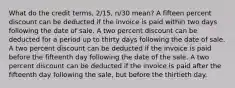 What do the credit terms, 2/15, n/30 mean? A fifteen percent discount can be deducted if the invoice is paid within two days following the date of sale. A two percent discount can be deducted for a period up to thirty days following the date of sale. A two percent discount can be deducted if the invoice is paid before the fifteenth day following the date of the sale. A two percent discount can be deducted if the invoice is paid after the fifteenth day following the sale, but before the thirtieth day.