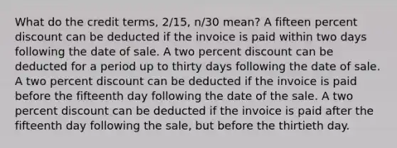 What do the credit terms, 2/15, n/30 mean? A fifteen percent discount can be deducted if the invoice is paid within two days following the date of sale. A two percent discount can be deducted for a period up to thirty days following the date of sale. A two percent discount can be deducted if the invoice is paid before the fifteenth day following the date of the sale. A two percent discount can be deducted if the invoice is paid after the fifteenth day following the sale, but before the thirtieth day.