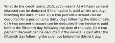 What do the credit terms, 2/15, n/30 mean? A) A fifteen percent discount can be deducted if the invoice is paid within two days following the date of sale. B) A two percent discount can be deducted for a period up to thirty days following the date of sale. C) A two percent discount can be deducted if the invoice is paid before the fifteenth day following the date of the sale. D) A two percent discount can be deducted if the invoice is paid after the fifteenth day following the sale, but before the thirtieth day.