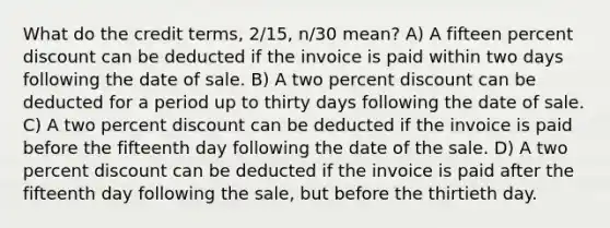 What do the credit terms, 2/15, n/30 mean? A) A fifteen percent discount can be deducted if the invoice is paid within two days following the date of sale. B) A two percent discount can be deducted for a period up to thirty days following the date of sale. C) A two percent discount can be deducted if the invoice is paid before the fifteenth day following the date of the sale. D) A two percent discount can be deducted if the invoice is paid after the fifteenth day following the sale, but before the thirtieth day.