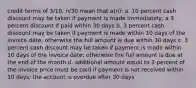 credit terms of 3/10, n/30 mean that a(n): a. 10 percent cash discount may be taken if payment is made immediately; a 3 percent discount if paid within 30 days b. 3 percent cash discount may be taken if payment is made within 10 days of the invoice date; otherwise the full amount is due within 30 days c. 3 percent cash discount may be taken if payment is made within 10 days of the invoice date; otherwise the full amount is due at the end of the month d. additional amount equal to 3 percent of the invoice price must be paid if payment is not received within 10 days; the account is overdue after 30 days