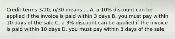 Credit terms 3/10, n/30 means.... A. a 10% discount can be applied if the invoice is paid within 3 days B. you must pay within 10 days of the sale C. a 3% discount can be applied if the invoice is paid within 10 days D. you must pay within 3 days of the sale