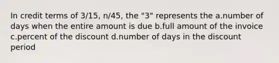 In credit terms of 3/15, n/45, the "3" represents the a.number of days when the entire amount is due b.full amount of the invoice c.percent of the discount d.number of days in the discount period