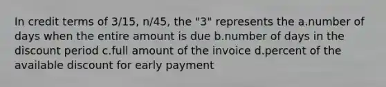 In credit terms of 3/15, n/45, the "3" represents the a.number of days when the entire amount is due b.number of days in the discount period c.full amount of the invoice d.percent of the available discount for early payment