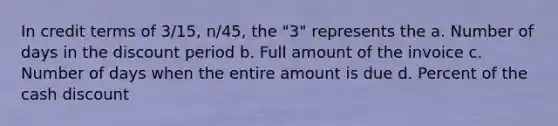 In credit terms of 3/15, n/45, the "3" represents the a. Number of days in the discount period b. Full amount of the invoice c. Number of days when the entire amount is due d. Percent of the cash discount