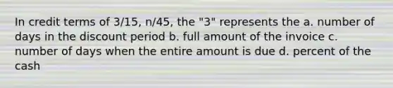 In credit terms of 3/15, n/45, the "3" represents the a. number of days in the discount period b. full amount of the invoice c. number of days when the entire amount is due d. percent of the cash