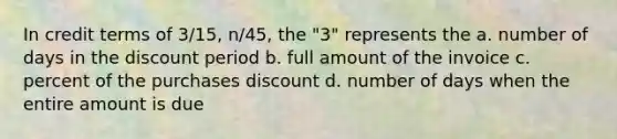 In credit terms of 3/15, n/45, the "3" represents the a. number of days in the discount period b. full amount of the invoice c. percent of the purchases discount d. number of days when the entire amount is due