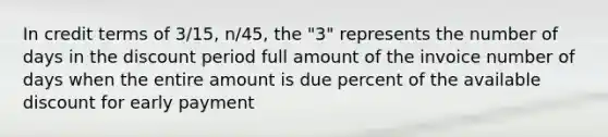 In credit terms of 3/15, n/45, the "3" represents the number of days in the discount period full amount of the invoice number of days when the entire amount is due percent of the available discount for early payment