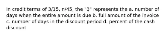 In credit terms of 3/15, n/45, the "3" represents the a. number of days when the entire amount is due b. full amount of the invoice c. number of days in the discount period d. percent of the cash discount