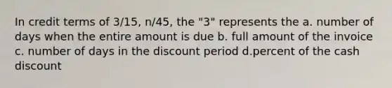 In credit terms of 3/15, n/45, the "3" represents the a. number of days when the entire amount is due b. full amount of the invoice c. number of days in the discount period d.percent of the cash discount