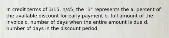 In credit terms of 3/15, n/45, the "3" represents the a. percent of the available discount for early payment b. full amount of the invoice c. number of days when the entire amount is due d. number of days in the discount period