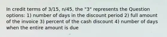 In credit terms of 3/15, n/45, the "3" represents the Question options: 1) number of days in the discount period 2) full amount of the invoice 3) percent of the cash discount 4) number of days when the entire amount is due