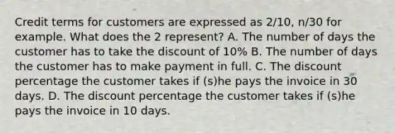 Credit terms for customers are expressed as 2/10, n/30 for example. What does the 2 represent? A. The number of days the customer has to take the discount of 10% B. The number of days the customer has to make payment in full. C. The discount percentage the customer takes if (s)he pays the invoice in 30 days. D. The discount percentage the customer takes if (s)he pays the invoice in 10 days.