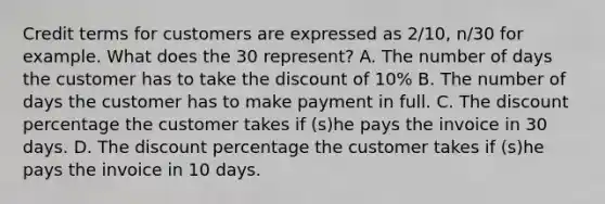 Credit terms for customers are expressed as 2/10, n/30 for example. What does the 30 represent? A. The number of days the customer has to take the discount of 10% B. The number of days the customer has to make payment in full. C. The discount percentage the customer takes if (s)he pays the invoice in 30 days. D. The discount percentage the customer takes if (s)he pays the invoice in 10 days.