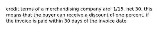 credit terms of a merchandising company are: 1/15, net 30. this means that the buyer can receive a discount of one percent, if the invoice is paid within 30 days of the invoice date