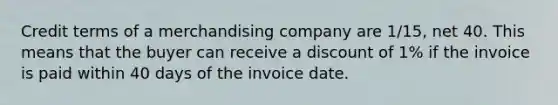 Credit terms of a merchandising company are 1/15, net 40. This means that the buyer can receive a discount of 1% if the invoice is paid within 40 days of the invoice date.