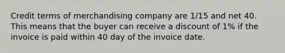 Credit terms of merchandising company are 1/15 and net 40. This means that the buyer can receive a discount of 1% if the invoice is paid within 40 day of the invoice date.