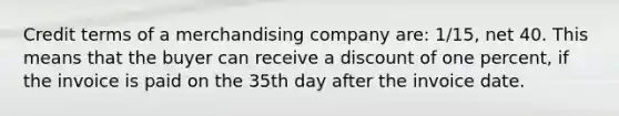 Credit terms of a merchandising company are: 1/15, net 40. This means that the buyer can receive a discount of one percent, if the invoice is paid on the 35th day after the invoice date.