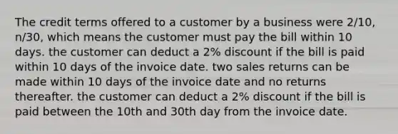 The credit terms offered to a customer by a business were 2/10, n/30, which means the customer must pay the bill within 10 days. the customer can deduct a 2% discount if the bill is paid within 10 days of the invoice date. two sales returns can be made within 10 days of the invoice date and no returns thereafter. the customer can deduct a 2% discount if the bill is paid between the 10th and 30th day from the invoice date.