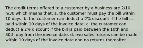 The credit terms offered to a customer by a business are 2/10, n/30 which means that: a. the customer must pay the bill within 10 days. b. the customer can deduct a 2% discount if the bill is paid within 10 days of the invoice date. c. the customer can deduct a 2% discount if the bill is paid between the 10th and 30th day from the invoice date. d. two sales returns can be made within 10 days of the invoice date and no returns thereafter.