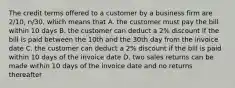 The credit terms offered to a customer by a business firm are 2/10, n/30, which means that A. the customer must pay the bill within 10 days B. the customer can deduct a 2% discount if the bill is paid between the 10th and the 30th day from the invoice date C. the customer can deduct a 2% discount if the bill is paid within 10 days of the invoice date D. two sales returns can be made within 10 days of the invoice date and no returns thereafter