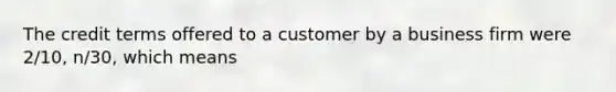 The credit terms offered to a customer by a business firm were 2/10, n/30, which means