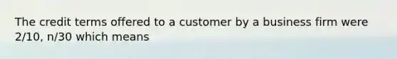 The credit terms offered to a customer by a business firm were 2/10, n/30 which means