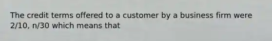 The credit terms offered to a customer by a business firm were 2/10, n/30 which means that