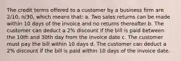 The credit terms offered to a customer by a business firm are 2/10, n/30, which means that: a. Two sales returns can be made within 10 days of the invoice and no returns thereafter b. The customer can deduct a 2% discount if the bill is paid between the 10th and 30th day from the invoice date c. The customer must pay the bill within 10 days d. The customer can deduct a 2% discount if the bill is paid within 10 days of the invoice date.