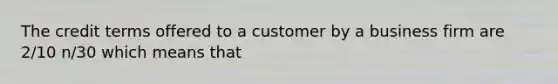 The credit terms offered to a customer by a business firm are 2/10 n/30 which means that