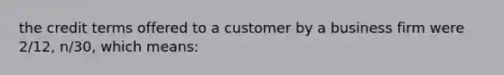 the credit terms offered to a customer by a business firm were 2/12, n/30, which means: