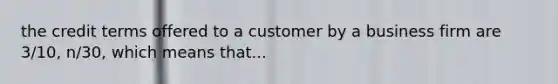 the credit terms offered to a customer by a business firm are 3/10, n/30, which means that...