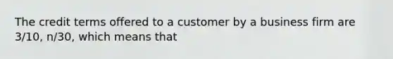 The credit terms offered to a customer by a business firm are 3/10, n/30, which means that