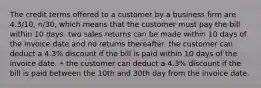 The credit terms offered to a customer by a business firm are 4.3/10, n/30, which means that the customer must pay the bill within 10 days. two sales returns can be made within 10 days of the invoice date and no returns thereafter. the customer can deduct a 4.3% discount if the bill is paid within 10 days of the invoice date. • the customer can deduct a 4.3% discount if the bill is paid between the 10th and 30th day from the invoice date.