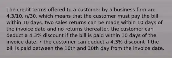 The credit terms offered to a customer by a business firm are 4.3/10, n/30, which means that the customer must pay the bill within 10 days. two sales returns can be made within 10 days of the invoice date and no returns thereafter. the customer can deduct a 4.3% discount if the bill is paid within 10 days of the invoice date. • the customer can deduct a 4.3% discount if the bill is paid between the 10th and 30th day from the invoice date.