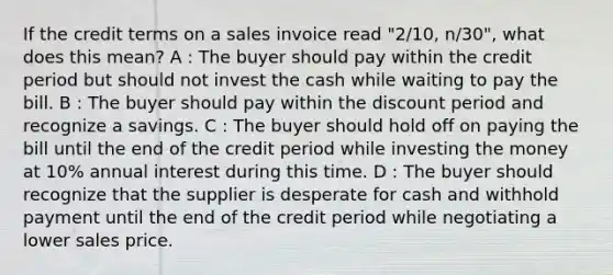 If the credit terms on a sales invoice read "2/10, n/30", what does this mean? A : The buyer should pay within the credit period but should not invest the cash while waiting to pay the bill. B : The buyer should pay within the discount period and recognize a savings. C : The buyer should hold off on paying the bill until the end of the credit period while investing the money at 10% annual interest during this time. D : The buyer should recognize that the supplier is desperate for cash and withhold payment until the end of the credit period while negotiating a lower sales price.