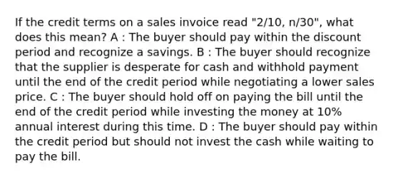 If the credit terms on a sales invoice read "2/10, n/30", what does this mean? A : The buyer should pay within the discount period and recognize a savings. B : The buyer should recognize that the supplier is desperate for cash and withhold payment until the end of the credit period while negotiating a lower sales price. C : The buyer should hold off on paying the bill until the end of the credit period while investing the money at 10% annual interest during this time. D : The buyer should pay within the credit period but should not invest the cash while waiting to pay the bill.